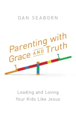 Parenting with Grace and Truth: Leading and Loving Your Kids Like Jesus