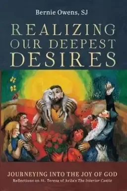 Realizing Our Deepest Desires: Journeying Into the Joy of God: Reflections on St. Teresa of Avila's the Interior Castle