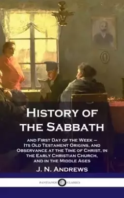 History of the Sabbath: and First Day of the Week - Its Old Testament Origins, and Observance at the Time of Christ, in the Early Christian Ch