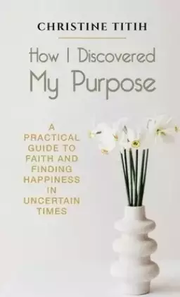 How I Discovered My Purpose: A Practical Guide to Faith and Finding Happiness in Uncertain Times