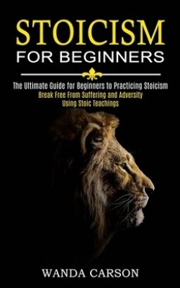 Stoicism for Beginners: Break Free From Suffering and Adversity Using Stoic Teachings (The Ultimate Guide for Beginners to Practicing Stoicism)