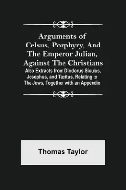 Arguments of Celsus, Porphyry, and the Emperor Julian, Against the Christians ; Also Extracts from Diodorus Siculus, Josephus, and Tacitus, Relating t