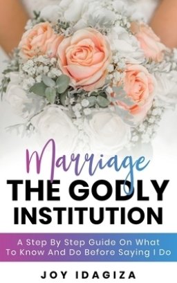 Marriage: THE GODLY INSTITUTION: A Step By Step Guide On What To Know And Do Before Saying I Do