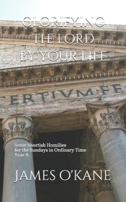 Glorifying the Lord by Your Life: Some Shortish Homilies for the Sundays in Ordinary Time Year A