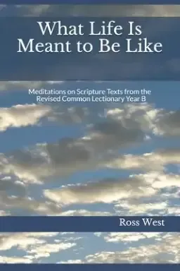 What Life Is Meant to Be Like: Meditations on Scripture Texts from the Revised Common Lectionary Year B