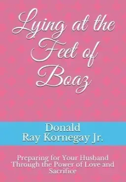 Lying at the Feet of Boaz: Preparing for Your Husband Through the Power of Love and Sacrifice