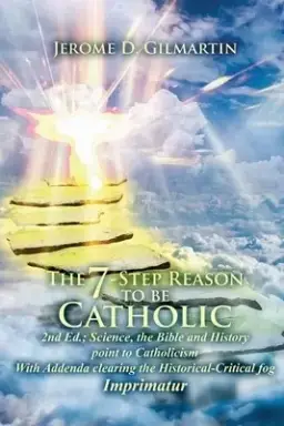 The 7-Step Reason to Be Catholic: 2nd Ed.; Science, the Bible and History Point to Catholicism with Addenda Clearing the Historical-Critical Fog Impri