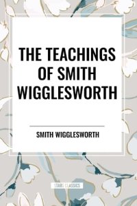 The Teachings of Smith Wigglesworth: Ever Increasing Faith and Faith That Prevails