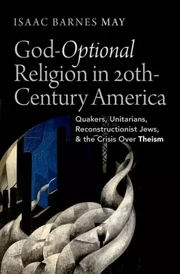 God Optional Religion in Twentieth Century America: Quakers, Unitarians, Reconstructionist Jews, and the Crisis Over Theism