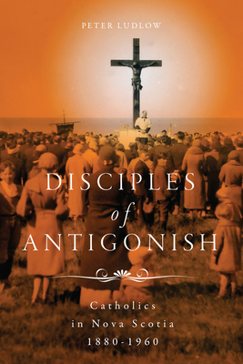 Disciples of Antigonish: Catholics in Nova Scotia, 1880-1960 Volume 96