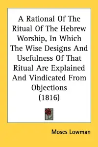 A Rational Of The Ritual Of The Hebrew Worship, In Which The Wise Designs And Usefulness Of That Ritual Are Explained And Vindicated From Objections (