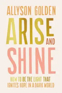 Arise and Shine: How to Be the Light That Ignites Hope in a Dark World