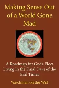 Making Sense Out of a World Gone Mad: A Roadmap for God's Elect Living in the Final Days of the End Times