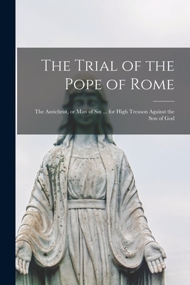 The Trial of the Pope of Rome [microform] : the Antichrist, or Man of Sin ... for High Treason Against the Son of God