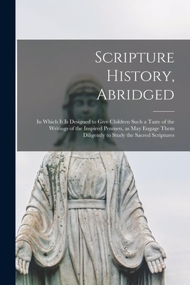 Scripture History, Abridged : in Which It is Designed to Give Children Such a Taste of the Writings of the Inspired Penmen, as May Engage Them Diligen