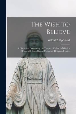 The Wish to Believe : a Discussion Concerning the Temper of Mind in Which a Reasonable Man Should Undertake Religious Inquiry