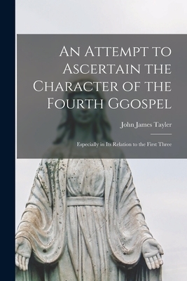 An Attempt to Ascertain the Character of the Fourth Ggospel : Especially in Its Relation to the First Three