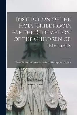 Institution of the Holy Childhood, for the Redemption of the Children of Infidels [microform] : Under the Special Patronage of the Archbishops and Bis