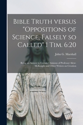 Bible Truth Versus "Oppositions of Science, Falsely so Called" 1 Tim. 6:20 [microform] : Being an Answer to Certain Opinions of Professor Alexr. McKni