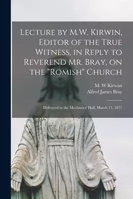 Lecture by M.W. Kirwin, Editor of the True Witness, in Reply to Reverend Mr. Bray, on the "Romish" Church [microform] : Delivered in the Mechanics' Ha