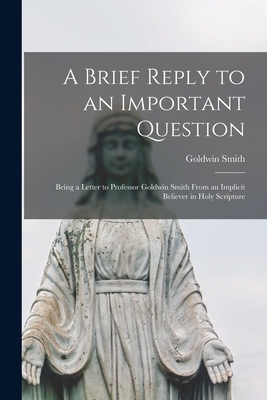 A Brief Reply to an Important Question [microform] : Being a Letter to Professor Goldwin Smith From an Implicit Believer in Holy Scripture