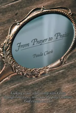 From Prayer to Praise: Looking at our relationship with Christ through honest eyes to become the prayer warriors God created us to be