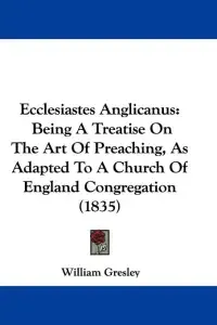 Ecclesiastes Anglicanus: Being A Treatise On The Art Of Preaching, As Adapted To A Church Of England Congregation (1835)