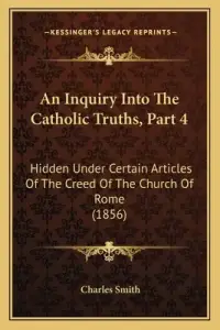 An Inquiry Into The Catholic Truths, Part 4: Hidden Under Certain Articles Of The Creed Of The Church Of Rome (1856)