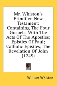 Mr. Whiston's Primitive New Testament: Containing The Four Gospels, With The Acts Of The Apostles; Epistles Of Paul; Catholic Epistles; The Revelatio