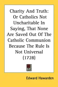 Charity And Truth: Or Catholics Not Uncharitable In Saying, That None Are Saved Out Of The Catholic Communion Because The Rule Is Not Uni