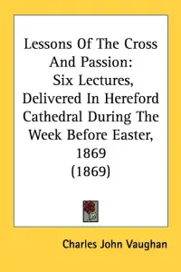 Lessons Of The Cross And Passion: Six Lectures, Delivered In Hereford Cathedral During The Week Before Easter, 1869 (1869)