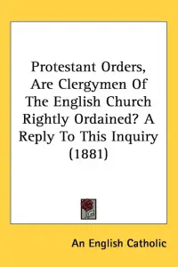 Protestant Orders, Are Clergymen Of The English Church Rightly Ordained? A Reply To This Inquiry (1881)