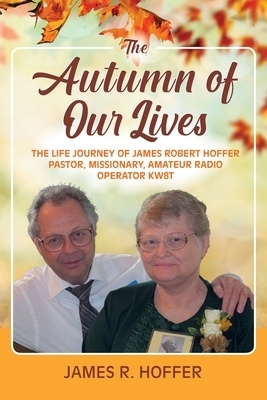 The Autumn of Our Lives: The Life Journey of James Robert Hoffer Pastor, Missionary, Amateur Radio Operator KW8T