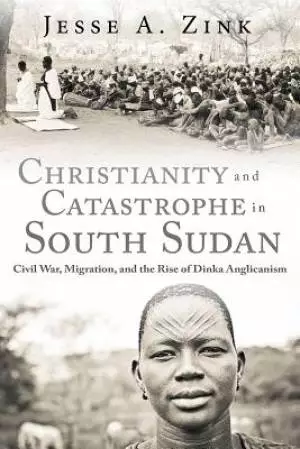 Christianity and Catastrophe in South Sudan: Civil War, Migration, and the Rise of Dinka Anglicanism