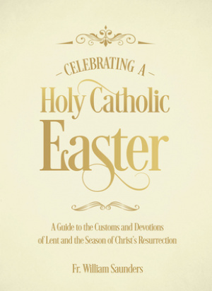 Celebrating a Holy Catholic Easter: A Guide to the Customs and Devotions of Lent and the Season of Christ's Resurrection