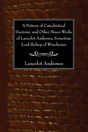 Pattern Of Catechistical Doctrine, And Other Minor Works Of Lancelot Andrewes, Sometime Lord Bishop Of Winchester