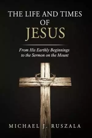 The Life and Times of Jesus: From His Earthly Beginnings to the Sermon on the Mount (Part I)