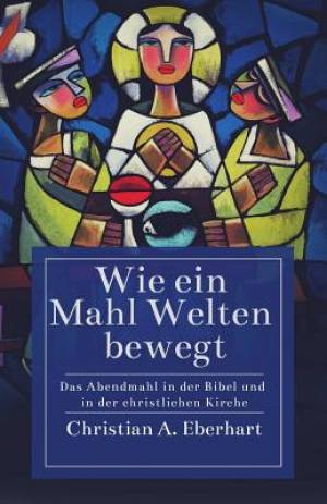 Wie ein Mahl Welten bewegt: Das Abendmahl in der Bibel und in der christlichen Kirche