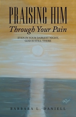 Praising Him Through Your Pain: Even in Your Darkest Night, God Is Still There