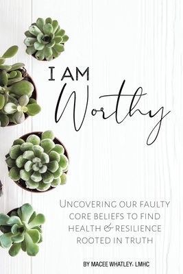 I Am Worthy: Uncovering Our Faulty Core Beliefs to Find Health & Resilience Rooted in Truth