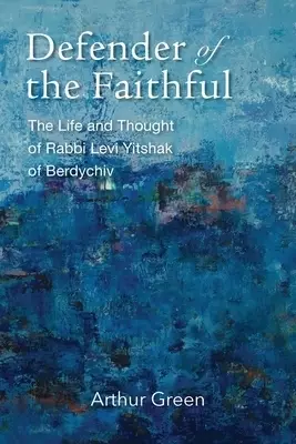 Defender of the Faithful: The Life and Thought of Rabbi Levi Yitshak of Berdychiv