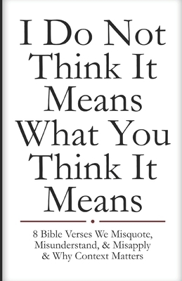 I Do Not Think It Means What You Think It Means: 8 Bible Verses We Misquote, Misunderstand, & Misapply & Why Context Matters