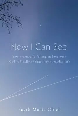 Now I Can See: How Practically Falling in Love With God Radically Changed My Everyday Life