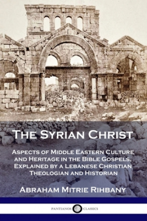 The Syrian Christ: Aspects of Middle Eastern Culture and Heritage in the Bible Gospels, Explained by a Lebanese Christian Theologian and Historian