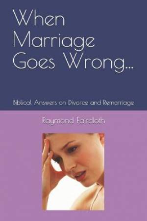 When Marriage Goes Wrong...: Biblical Answers on Divorce and Remarriage