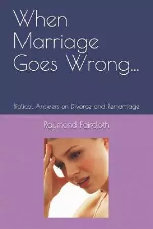 When Marriage Goes Wrong...: Biblical Answers on Divorce and Remarriage