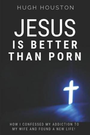 Jesus Is Better Than Porn: How I Confessed my Addiction to My Wife and Found a New Life