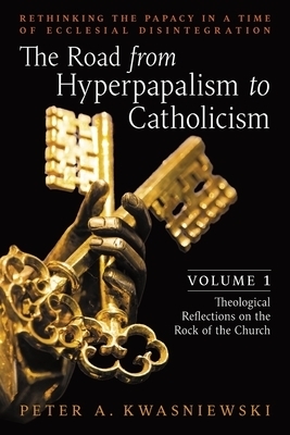 The Road from Hyperpapalism to Catholicism: Rethinking the Papacy in a Time of Ecclesial Disintegration: Volume 1 (Theological Reflections on the Rock