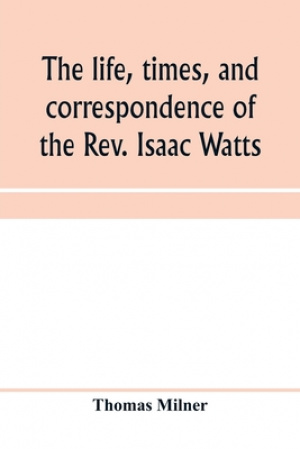 The life, times, and correspondence of the Rev. Isaac Watts