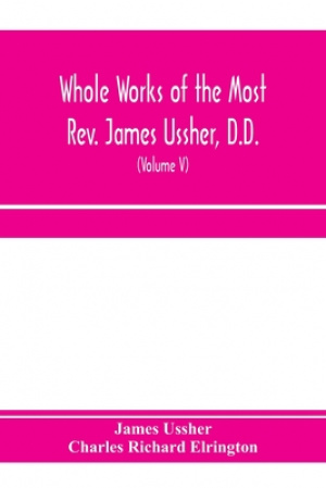 Whole works of the Most Rev. James Ussher, D.D., Lord Archbishop of Armagh, and Primate of all Ireland. now for the first time collected, with a life